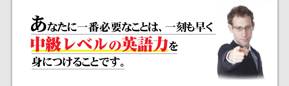 あなたに一番必要なことは、
一刻も早く中級レベルの英語力を
身につけることです。