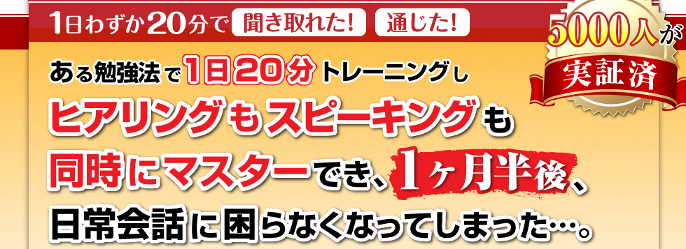 ある勉強法で1日20分トレーニングし、ヒアリングもスピーキングも同時にマスターでき、1か月半後、日常会話に困らなってしまった…。