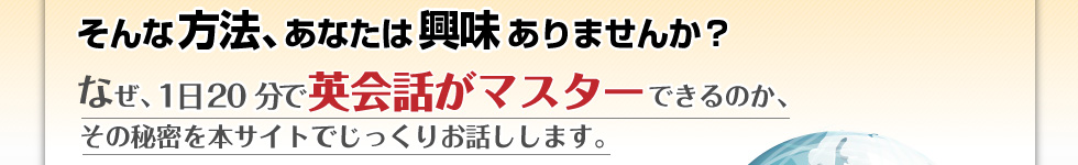 そんな方法、あなたは興味ありませんか？ なぜ、1日20分で英会話がマスターできるのか、その秘密を本サイトでじっくりお話しします。