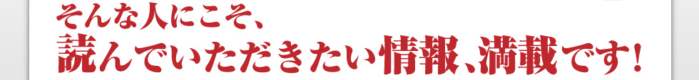 そんな人にこそ、読んでいただきたい情報、満載です！