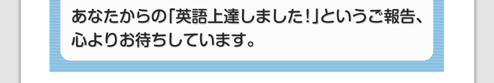あなたからの「英語上達しました！」というご報告、心よりお待ちしています。