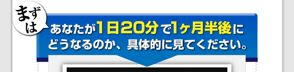 まずは、あなたが1日20分で1か月半後にどうなるのか、具体的に見てください。