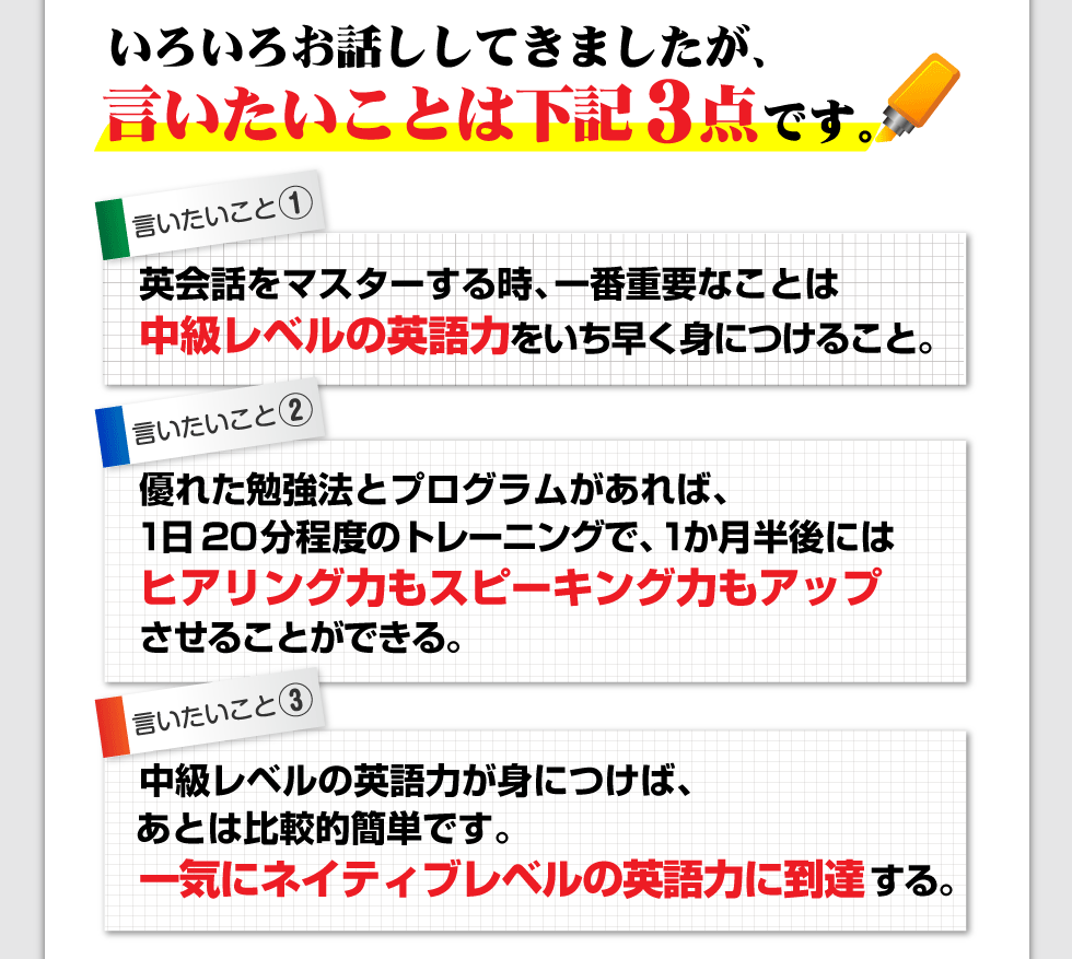 いろいろお話ししてきましたが、結局言いたいことは下記3点です。
□英会話をマスターする時、一番重要なことは中級レベルの英語力をいち早く身につけること。
□優れた勉強法とプログラムがあれば、1日20分程度のトレーニングで、1か月半後にはヒアリング力もスピーキング力もアップさせることができる。
□中級レベルの英語力が身につけば、あとは比較的簡単です。一気にネイティブレベルの英語力に到達する。