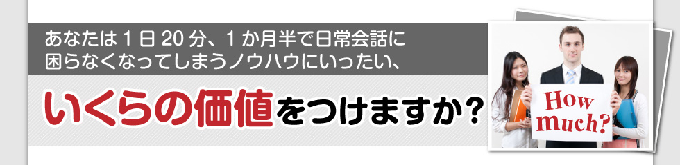 あなたは1日20分、1か月半で
日常会話に困らなくなってしまうノウハウに
いったい、いくらの価値をつけますか？