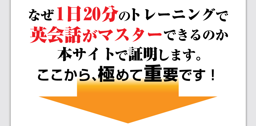 なぜ1日20分のトレーニングで
英会話がマスターできるのか本サイトで証明します。ここから、極めて重要です！