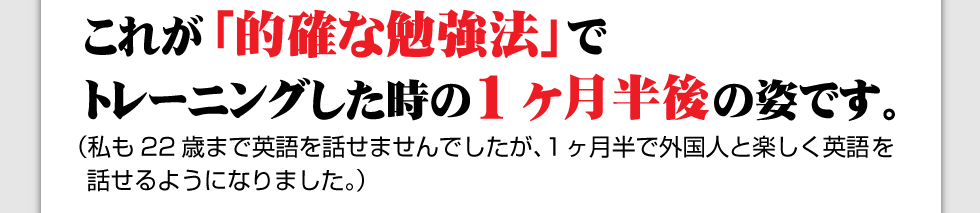 これが「的確な勉強法」でトレーニングした時の1か月半後の姿です。
（私も22歳まで英語を話ませんでしたが、１ヶ月半で外国人と楽しく英語を話せるようになりました。）