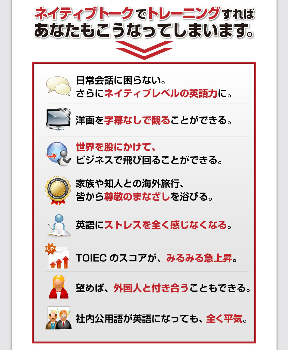 □日常会話に困らない。さらにネイティブレベルの英語力に。
□洋画を字幕なしで観ることができる。
□世界を股にかけて、ビジネスで飛び回ることができる。
□家族や知人との海外旅行、皆から尊敬のまなざしを浴びる。
□英語にストレスを全く感じなくなる。
□TOIECのスコアが、みるみる急上昇。
□望めば、外国人と付き合うこともできる。
□社内公用語が英語になっても、全く平気。