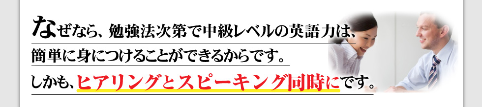 なぜなら、勉強法次第で中級レベルの英語力は、早期に身につけることができるからです。
しかも、ヒアリングとスピーキング同時にです。