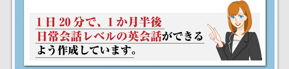 1日20分で、1か月半後、日常会話レベルの英会話ができるよう作成しています。 