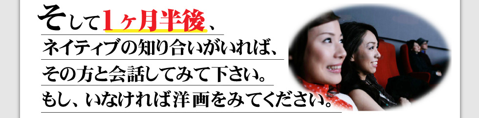 そして1か月半後、ネイティブの知り合いがいれば、その方と会話してみてください。
もしいなければ、洋画を観てください。