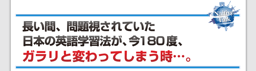 長い間、問題視されていた日本の英語学習法が、
今180度、ガラリと変わってしまう時・・・。