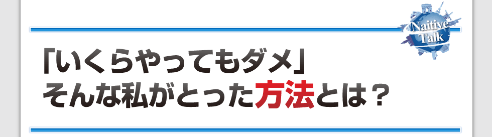 「いくらやってもダメ」
そんな私がとった方法とは？