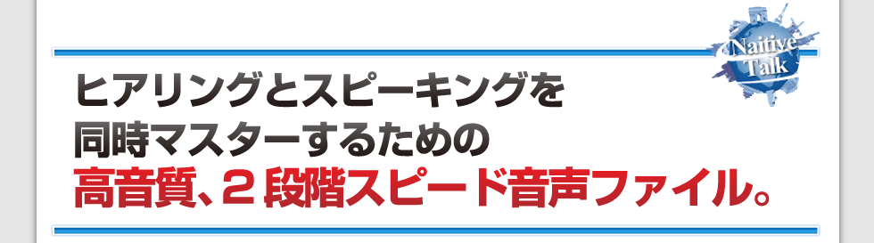 ヒアリングとスピーキングを同時マスターするための
高音質、2段階スピード音声ファイル。