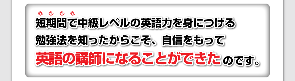 短期間で中級レベルの英語力を身につける勉強法を知ったからこそ、自信をもって英語の講師になることができたのです。