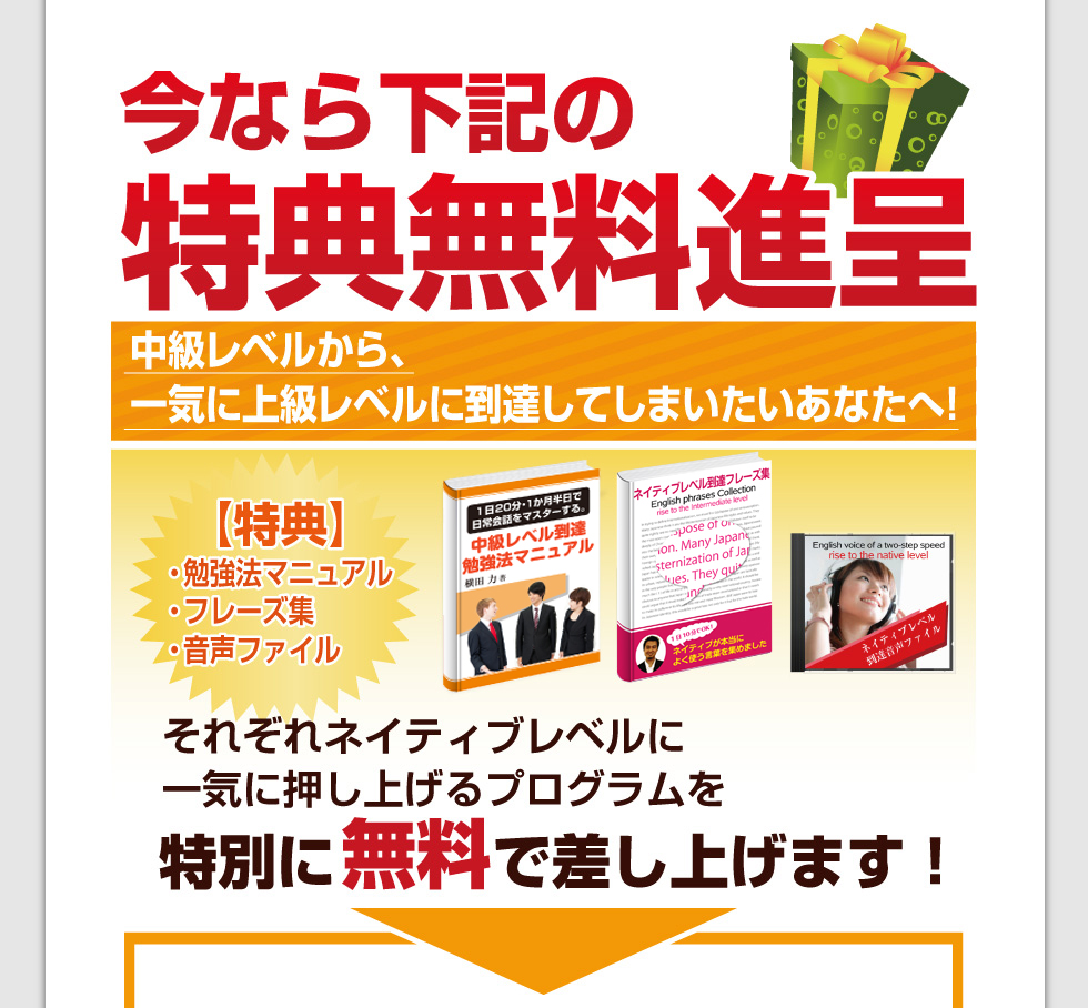 今なら、下記特典無料進呈！中級レベルから、一気に上級レベルに到達してしまいたいあなたへ！特典 勉強法マニュアル・フレーズ集・音声ファイル それぞれネイティブレベルに一気に押し上げるプログラムを特別に無料で差し上げます！